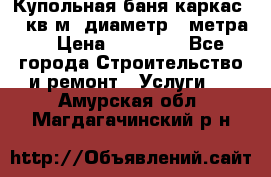 Купольная-баня-каркас 12 кв.м. диаметр 4 метра  › Цена ­ 32 000 - Все города Строительство и ремонт » Услуги   . Амурская обл.,Магдагачинский р-н